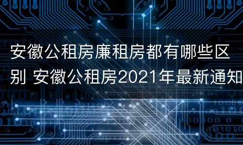 安徽公租房廉租房都有哪些区别 安徽公租房2021年最新通知
