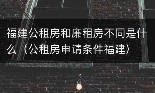 福建公租房和廉租房不同是什么（公租房申请条件福建）
