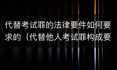 代替考试罪的法律要件如何要求的（代替他人考试罪构成要件有何规定）