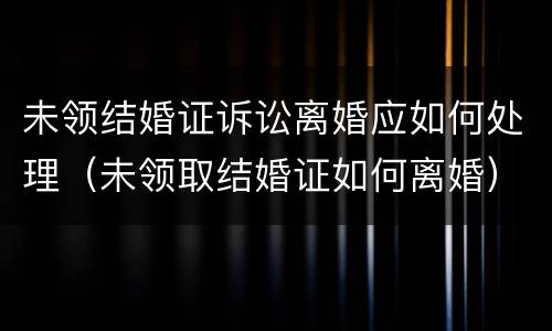 未领结婚证诉讼离婚应如何处理（未领取结婚证如何离婚）