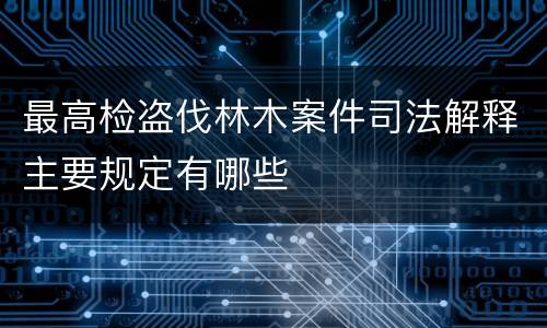 最高检盗伐林木案件司法解释主要规定有哪些