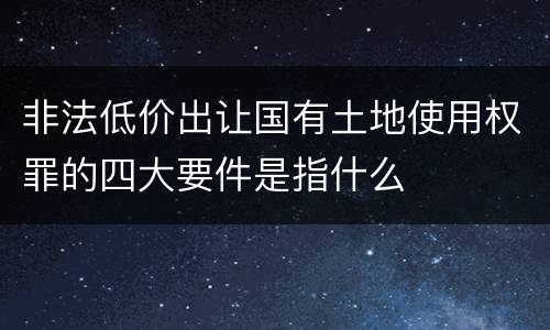 非法低价出让国有土地使用权罪的四大要件是指什么
