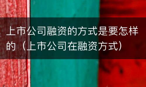 上市公司融资的方式是要怎样的（上市公司在融资方式）