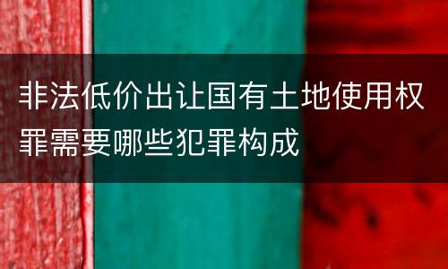 非法低价出让国有土地使用权罪需要哪些犯罪构成