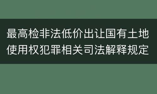 最高检非法低价出让国有土地使用权犯罪相关司法解释规定具体是什么主要内容