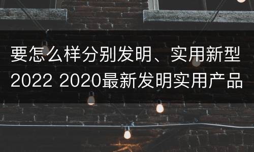 要怎么样分别发明、实用新型2022 2020最新发明实用产品