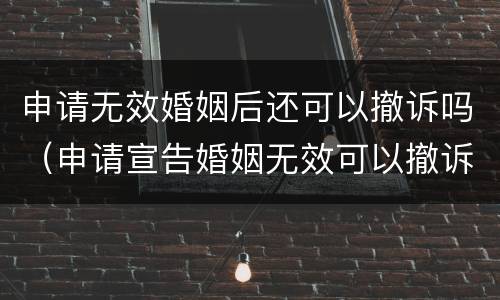 申请无效婚姻后还可以撤诉吗（申请宣告婚姻无效可以撤诉吗）