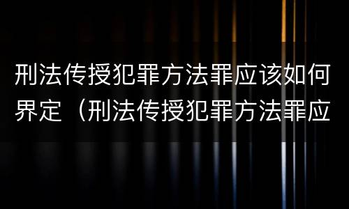 刑法传授犯罪方法罪应该如何界定（刑法传授犯罪方法罪应该如何界定）
