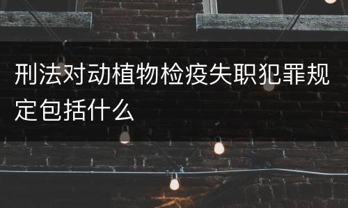 刑法对动植物检疫失职犯罪规定包括什么