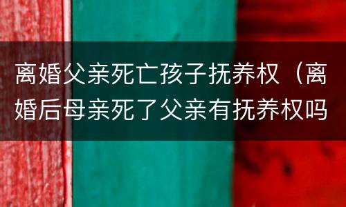 离婚父亲死亡孩子抚养权（离婚后母亲死了父亲有抚养权吗）