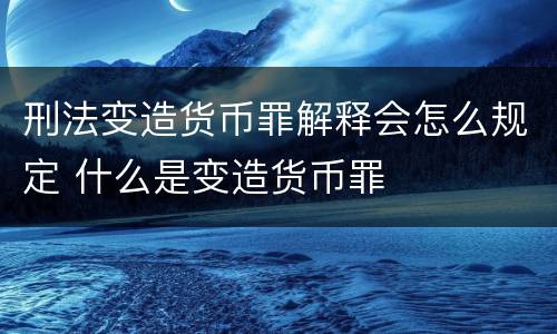 刑法变造货币罪解释会怎么规定 什么是变造货币罪