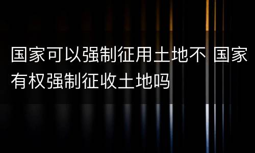 国家可以强制征用土地不 国家有权强制征收土地吗