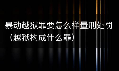 暴动越狱罪要怎么样量刑处罚（越狱构成什么罪）