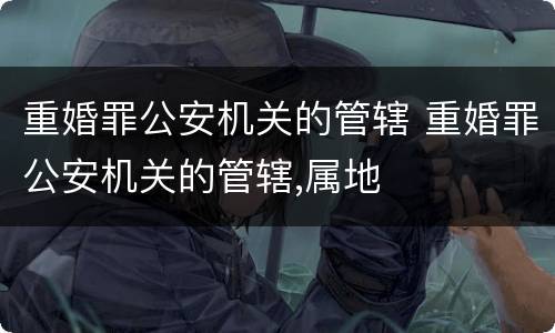 重婚罪公安机关的管辖 重婚罪公安机关的管辖,属地