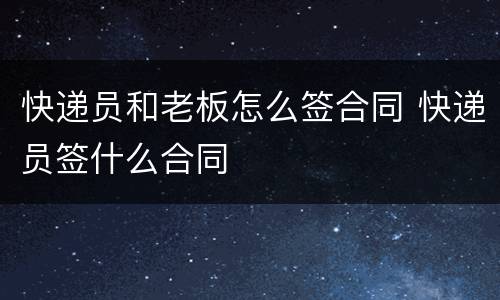快递员和老板怎么签合同 快递员签什么合同