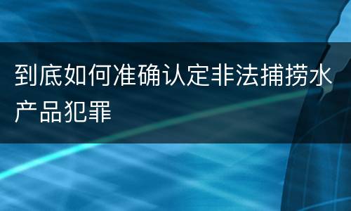 到底如何准确认定非法捕捞水产品犯罪