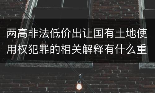 两高非法低价出让国有土地使用权犯罪的相关解释有什么重要内容