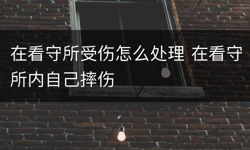 在看守所受伤怎么处理 在看守所内自己摔伤