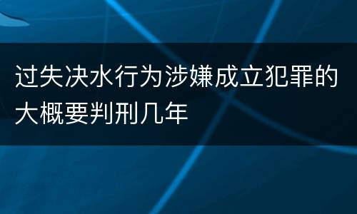 过失决水行为涉嫌成立犯罪的大概要判刑几年