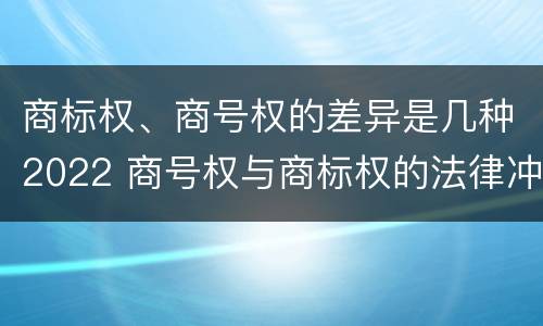 商标权、商号权的差异是几种2022 商号权与商标权的法律冲突与解决