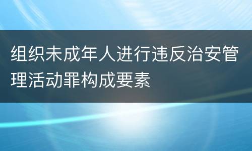 组织未成年人进行违反治安管理活动罪构成要素