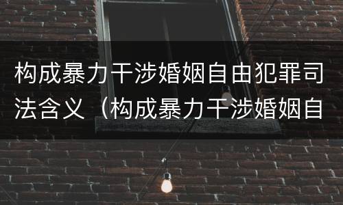构成暴力干涉婚姻自由犯罪司法含义（构成暴力干涉婚姻自由犯罪司法含义是什么）