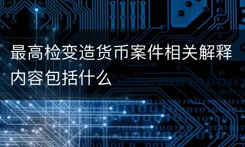最高检变造货币案件相关解释内容包括什么