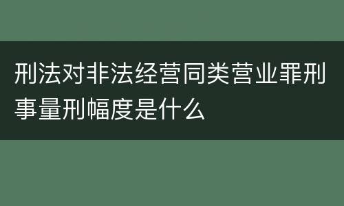 刑法对非法经营同类营业罪刑事量刑幅度是什么