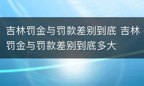 吉林罚金与罚款差别到底 吉林罚金与罚款差别到底多大