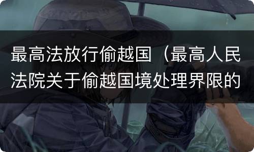 最高法放行偷越国（最高人民法院关于偷越国境处理界限的复函）