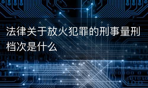 法律关于放火犯罪的刑事量刑档次是什么