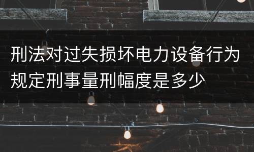 刑法对过失损坏电力设备行为规定刑事量刑幅度是多少