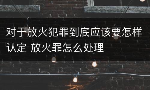 对于放火犯罪到底应该要怎样认定 放火罪怎么处理