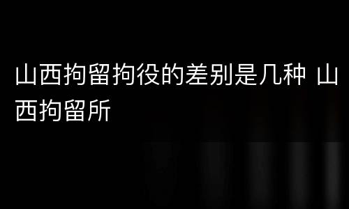 山西拘留拘役的差别是几种 山西拘留所