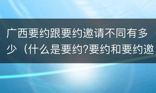 广西要约跟要约邀请不同有多少（什么是要约?要约和要约邀请有何区别）