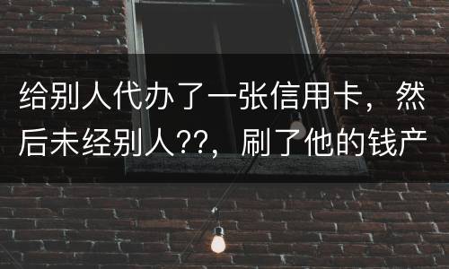 给别人代办了一张信用卡，然后未经别人??，刷了他的钱产生了逾期，给人家把钱还了，