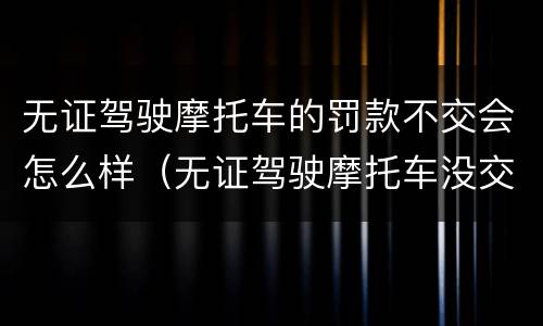 无证驾驶摩托车的罚款不交会怎么样（无证驾驶摩托车没交罚款会怎么样）