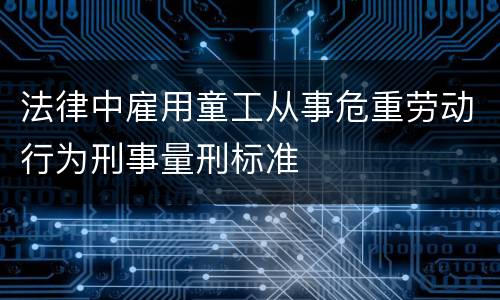 法律中雇用童工从事危重劳动行为刑事量刑标准