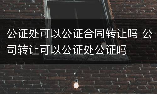 公证处可以公证合同转让吗 公司转让可以公证处公证吗