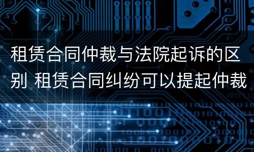 租赁合同仲裁与法院起诉的区别 租赁合同纠纷可以提起仲裁吗