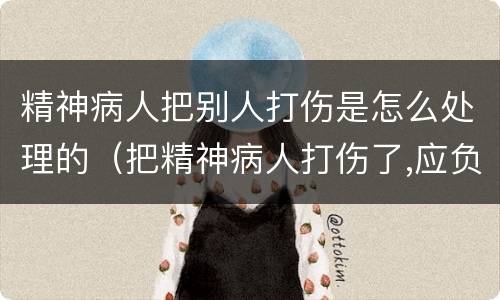 精神病人把别人打伤是怎么处理的（把精神病人打伤了,应负什么责任）