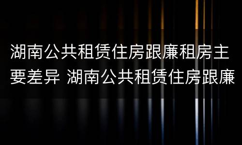 湖南公共租赁住房跟廉租房主要差异 湖南公共租赁住房跟廉租房主要差异是什么