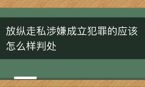 放纵走私涉嫌成立犯罪的应该怎么样判处
