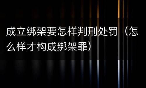 成立绑架要怎样判刑处罚（怎么样才构成绑架罪）