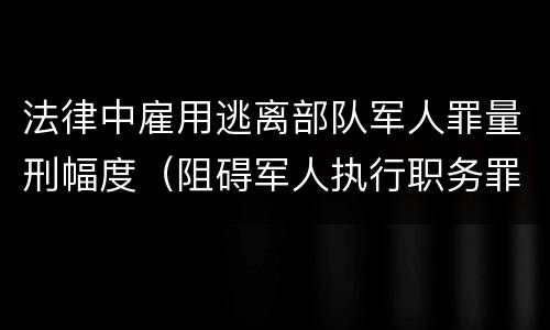 法律中雇用逃离部队军人罪量刑幅度（阻碍军人执行职务罪）