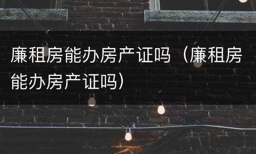 廉租房能办房产证吗（廉租房能办房产证吗）