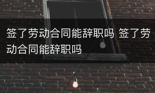 签了劳动合同能辞职吗 签了劳动合同能辞职吗