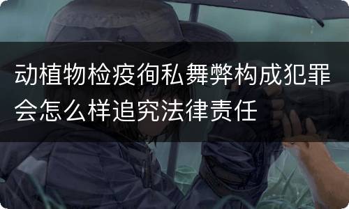 动植物检疫徇私舞弊构成犯罪会怎么样追究法律责任