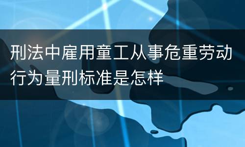 刑法中雇用童工从事危重劳动行为量刑标准是怎样