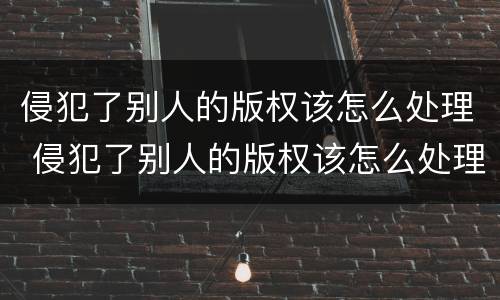 侵犯了别人的版权该怎么处理 侵犯了别人的版权该怎么处理好
